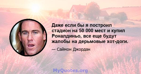 Даже если бы я построил стадион на 50 000 мест и купил Роналдиньо, все еще будут жалобы на дерьмовые хот-доги.