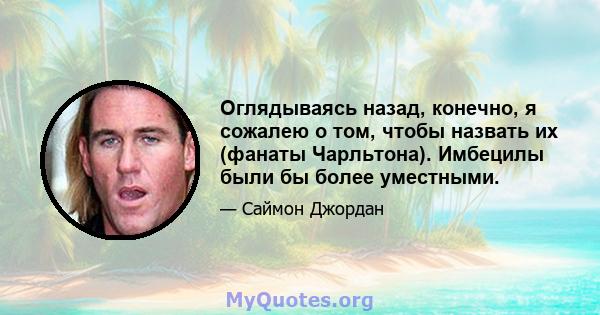 Оглядываясь назад, конечно, я сожалею о том, чтобы назвать их (фанаты Чарльтона). Имбецилы были бы более уместными.