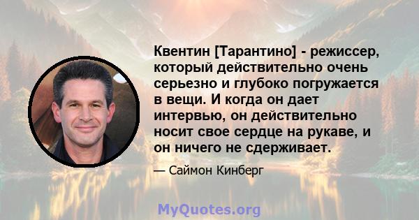 Квентин [Тарантино] - режиссер, который действительно очень серьезно и глубоко погружается в вещи. И когда он дает интервью, он действительно носит свое сердце на рукаве, и он ничего не сдерживает.