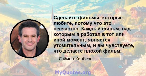 Сделайте фильмы, которые любите, потому что это несчастно. Каждый фильм, над которым я работал в тот или иной момент, является утомительным, и вы чувствуете, что делаете плохой фильм.