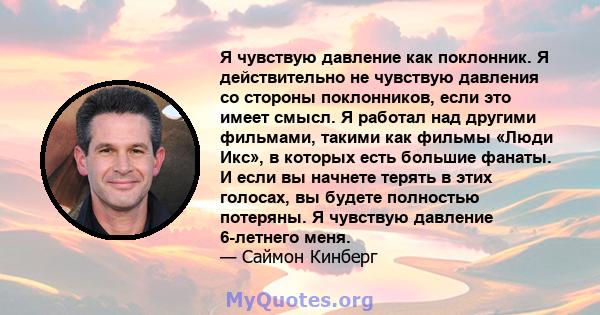 Я чувствую давление как поклонник. Я действительно не чувствую давления со стороны поклонников, если это имеет смысл. Я работал над другими фильмами, такими как фильмы «Люди Икс», в которых есть большие фанаты. И если