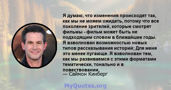 Я думаю, что изменения происходят так, как мы не можем ожидать, потому что все поколение зрителей, которые смотрят фильмы - фильм может быть не подходящим словом в ближайшие годы. Я взволнован возможностью новых типов