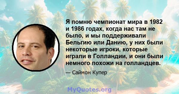 Я помню чемпионат мира в 1982 и 1986 годах, когда нас там не было, и мы поддерживали Бельгию или Данию, у них были некоторые игроки, которые играли в Голландии, и они были немного похожи на голландцев.