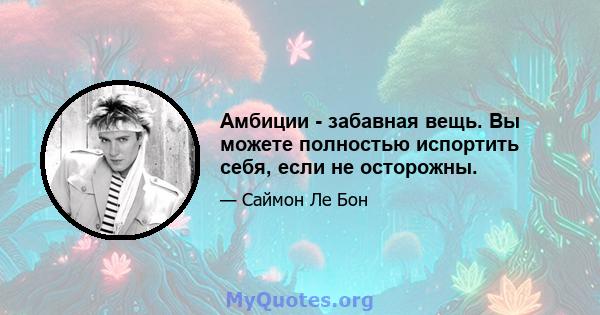 Амбиции - забавная вещь. Вы можете полностью испортить себя, если не осторожны.