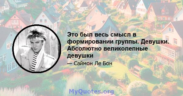 Это был весь смысл в формировании группы. Девушки. Абсолютно великолепные девушки