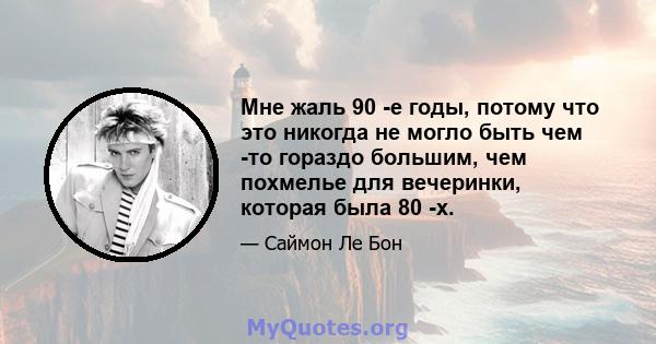 Мне жаль 90 -е годы, потому что это никогда не могло быть чем -то гораздо большим, чем похмелье для вечеринки, которая была 80 -х.