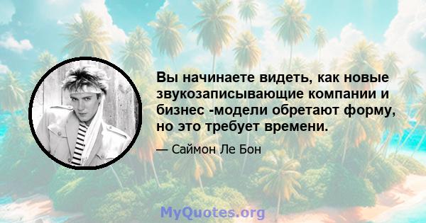 Вы начинаете видеть, как новые звукозаписывающие компании и бизнес -модели обретают форму, но это требует времени.