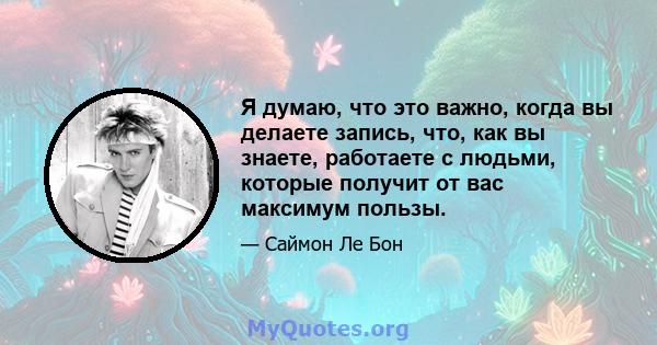 Я думаю, что это важно, когда вы делаете запись, что, как вы знаете, работаете с людьми, которые получит от вас максимум пользы.