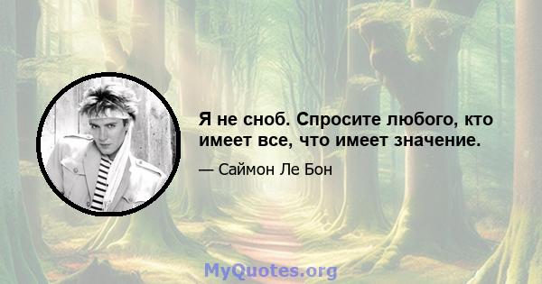 Я не сноб. Спросите любого, кто имеет все, что имеет значение.