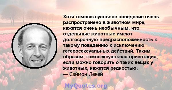 Хотя гомосексуальное поведение очень распространено в животном мире, кажется очень необычным, что отдельные животные имеют долгосрочную предрасположенность к такому поведению к исключению гетеросексуальных действий.