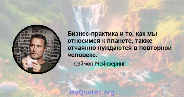 Бизнес-практика и то, как мы относимся к планете, также отчаянно нуждаются в повторной человеке.