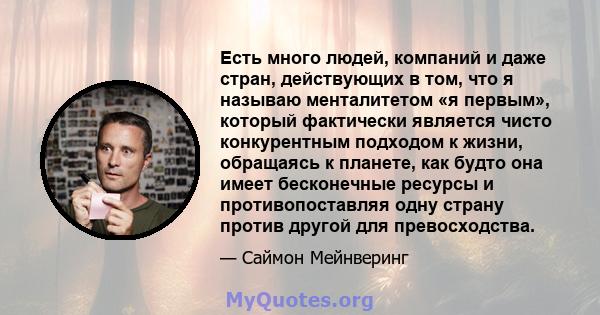 Есть много людей, компаний и даже стран, действующих в том, что я называю менталитетом «я первым», который фактически является чисто конкурентным подходом к жизни, обращаясь к планете, как будто она имеет бесконечные