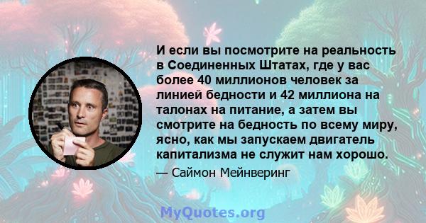 И если вы посмотрите на реальность в Соединенных Штатах, где у вас более 40 миллионов человек за линией бедности и 42 миллиона на талонах на питание, а затем вы смотрите на бедность по всему миру, ясно, как мы запускаем 