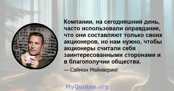 Компании, на сегодняшний день, часто использовали оправдание, что они составляют только своих акционеров, но нам нужно, чтобы акционеры считали себя заинтересованными сторонами и в благополучии общества.