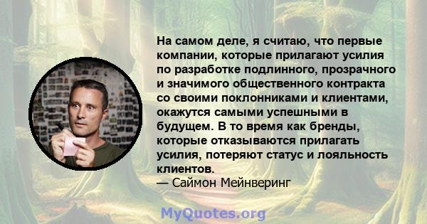 На самом деле, я считаю, что первые компании, которые прилагают усилия по разработке подлинного, прозрачного и значимого общественного контракта со своими поклонниками и клиентами, окажутся самыми успешными в будущем. В 