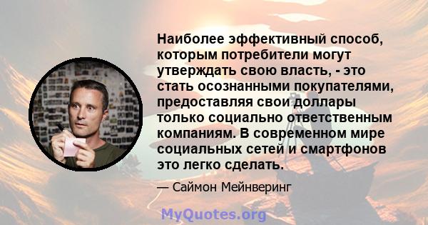 Наиболее эффективный способ, которым потребители могут утверждать свою власть, - это стать осознанными покупателями, предоставляя свои доллары только социально ответственным компаниям. В современном мире социальных