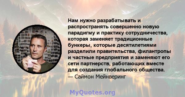 Нам нужно разрабатывать и распространять совершенно новую парадигму и практику сотрудничества, которая заменяет традиционные бункеры, которые десятилетиями разделили правительства, филантропы и частные предприятия и