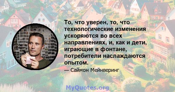 То, что уверен, то, что технологические изменения ускоряются во всех направлениях, и, как и дети, играющие в фонтане, потребители наслаждаются опытом.