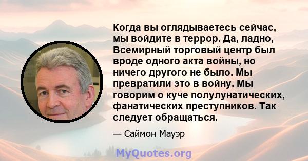 Когда вы оглядываетесь сейчас, мы войдите в террор. Да, ладно, Всемирный торговый центр был вроде одного акта войны, но ничего другого не было. Мы превратили это в войну. Мы говорим о куче полулунатических, фанатических 