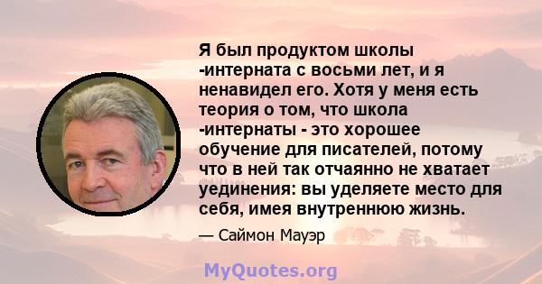 Я был продуктом школы -интерната с восьми лет, и я ненавидел его. Хотя у меня есть теория о том, что школа -интернаты - это хорошее обучение для писателей, потому что в ней так отчаянно не хватает уединения: вы уделяете 