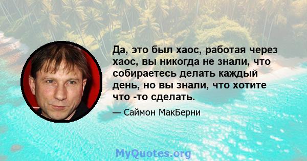 Да, это был хаос, работая через хаос, вы никогда не знали, что собираетесь делать каждый день, но вы знали, что хотите что -то сделать.