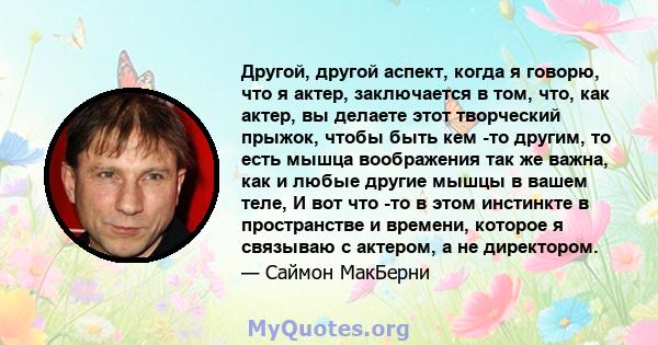 Другой, другой аспект, когда я говорю, что я актер, заключается в том, что, как актер, вы делаете этот творческий прыжок, чтобы быть кем -то другим, то есть мышца воображения так же важна, как и любые другие мышцы в