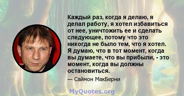 Каждый раз, когда я делаю, я делал работу, я хотел избавиться от нее, уничтожить ее и сделать следующее, потому что это никогда не было тем, что я хотел. Я думаю, что в тот момент, когда вы думаете, что вы прибыли, -