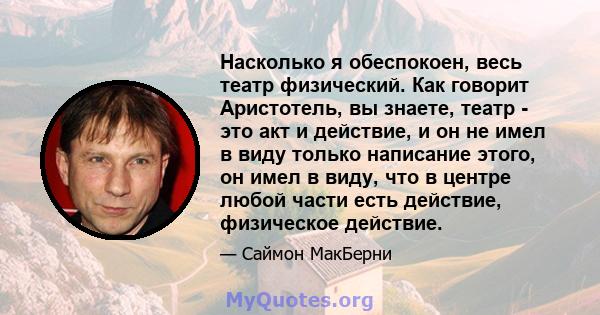 Насколько я обеспокоен, весь театр физический. Как говорит Аристотель, вы знаете, театр - это акт и действие, и он не имел в виду только написание этого, он имел в виду, что в центре любой части есть действие,