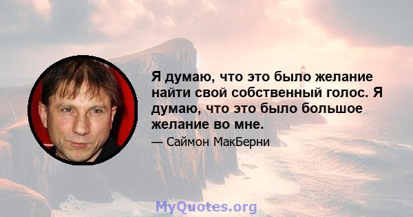 Я думаю, что это было желание найти свой собственный голос. Я думаю, что это было большое желание во мне.