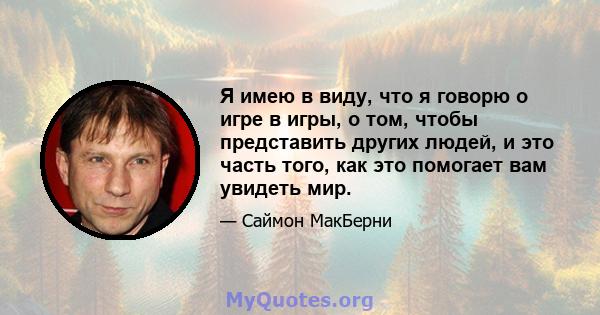 Я имею в виду, что я говорю о игре в игры, о том, чтобы представить других людей, и это часть того, как это помогает вам увидеть мир.