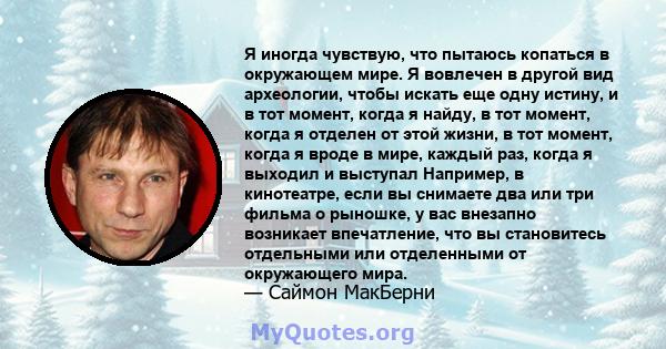 Я иногда чувствую, что пытаюсь копаться в окружающем мире. Я вовлечен в другой вид археологии, чтобы искать еще одну истину, и в тот момент, когда я найду, в тот момент, когда я отделен от этой жизни, в тот момент,