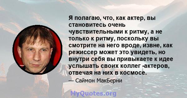 Я полагаю, что, как актер, вы становитесь очень чувствительными к ритму, а не только к ритму, поскольку вы смотрите на него вроде, извне, как режиссер может это увидеть, но внутри себя вы привыкаете к идее услышать