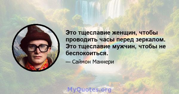 Это тщеславие женщин, чтобы проводить часы перед зеркалом. Это тщеславие мужчин, чтобы не беспокоиться.