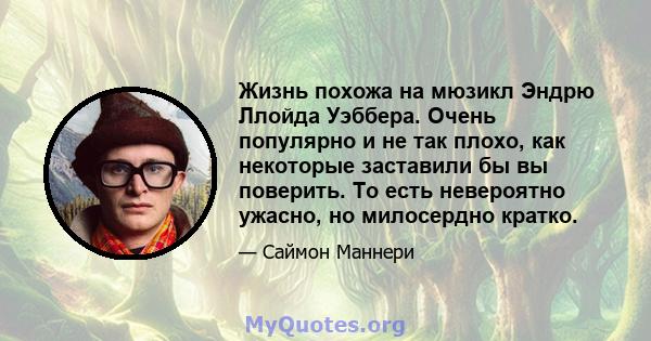 Жизнь похожа на мюзикл Эндрю Ллойда Уэббера. Очень популярно и не так плохо, как некоторые заставили бы вы поверить. То есть невероятно ужасно, но милосердно кратко.