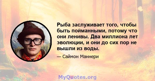 Рыба заслуживает того, чтобы быть пойманными, потому что они ленивы. Два миллиона лет эволюции, и они до сих пор не вышли из воды.