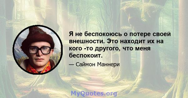 Я не беспокоюсь о потере своей внешности. Это находит их на кого -то другого, что меня беспокоит.