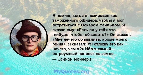 Я помню, когда я позировал как таможенного офицера, чтобы я мог встретиться с Оскаром Уайльдом. Я сказал ему: «Есть ли у тебя что -нибудь, чтобы объявить?» Он сказал: «Мне нечего объявлять, кроме моего гения». Я сказал: 