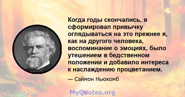 Когда годы скончались, я сформировал привычку оглядываться на это прежнее я, как на другого человека, воспоминание о эмоциях, было утешением в бедственном положении и добавило интереса к наслаждению процветанием.