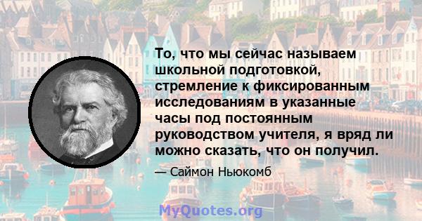 То, что мы сейчас называем школьной подготовкой, стремление к фиксированным исследованиям в указанные часы под постоянным руководством учителя, я вряд ли можно сказать, что он получил.