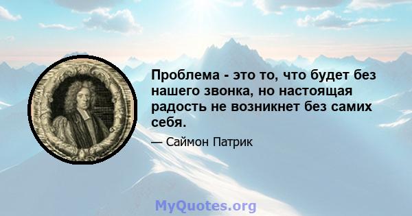 Проблема - это то, что будет без нашего звонка, но настоящая радость не возникнет без самих себя.