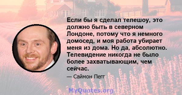 Если бы я сделал телешоу, это должно быть в северном Лондоне, потому что я немного домосед, и моя работа убирает меня из дома. Но да, абсолютно. Телевидение никогда не было более захватывающим, чем сейчас.