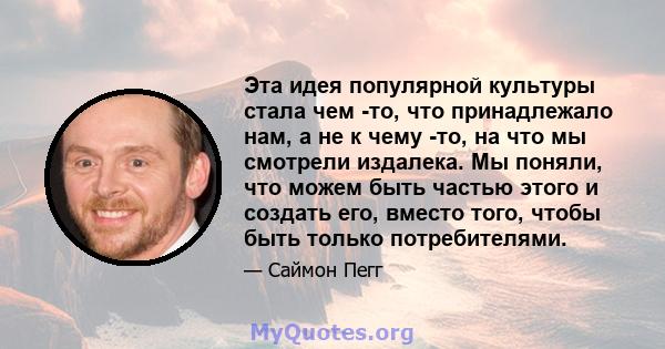 Эта идея популярной культуры стала чем -то, что принадлежало нам, а не к чему -то, на что мы смотрели издалека. Мы поняли, что можем быть частью этого и создать его, вместо того, чтобы быть только потребителями.