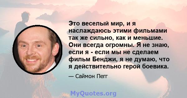 Это веселый мир, и я наслаждаюсь этими фильмами так же сильно, как и меньшие. Они всегда огромны. Я не знаю, если я - если мы не сделаем фильм Бенджи, я не думаю, что я действительно герой боевика.