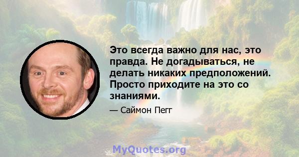 Это всегда важно для нас, это правда. Не догадываться, не делать никаких предположений. Просто приходите на это со знаниями.