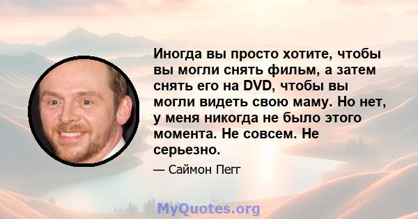 Иногда вы просто хотите, чтобы вы могли снять фильм, а затем снять его на DVD, чтобы вы могли видеть свою маму. Но нет, у меня никогда не было этого момента. Не совсем. Не серьезно.