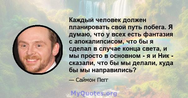 Каждый человек должен планировать свой путь побега. Я думаю, что у всех есть фантазия с апокалипсисом, что бы я сделал в случае конца света, и мы просто в основном - я и Ник - сказали, что бы мы делали, куда бы мы