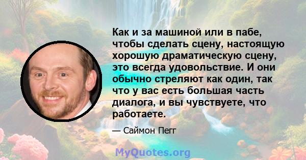 Как и за машиной или в пабе, чтобы сделать сцену, настоящую хорошую драматическую сцену, это всегда удовольствие. И они обычно стреляют как один, так что у вас есть большая часть диалога, и вы чувствуете, что работаете.