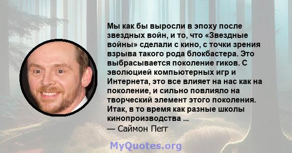 Мы как бы выросли в эпоху после звездных войн, и то, что «Звездные войны» сделали с кино, с точки зрения взрыва такого рода блокбастера. Это выбрасывается поколение гиков. С эволюцией компьютерных игр и Интернета, это