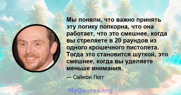 Мы поняли, что важно принять эту логику попкорна, что она работает, что это смешнее, когда вы стреляете в 20 раундов из одного крошечного пистолета. Тогда это становится шуткой, это смешнее, когда вы уделяете меньше