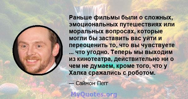 Раньше фильмы были о сложных, эмоциональных путешествиях или моральных вопросах, которые могли бы заставить вас уйти и переоценить то, что вы чувствуете ... что угодно. Теперь мы выходим из кинотеатра, действительно ни